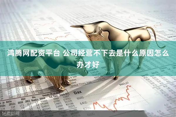 鸿腾网配资平台 公司经营不下去是什么原因怎么办才好