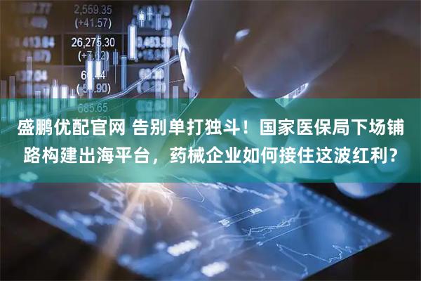 盛鹏优配官网 告别单打独斗！国家医保局下场铺路构建出海平台，药械企业如何接住这波红利？