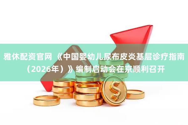 雅休配资官网 《中国婴幼儿尿布皮炎基层诊疗指南（2026年）》编制启动会在京顺利召开